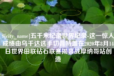 射阳五千米纪录世界纪录-这一惊人成绩由乌干达选手切普特盖在2020年8月14日世界田联钻石联赛揭幕战摩纳哥站创造