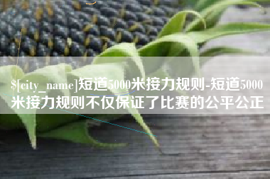 射阳短道5000米接力规则-短道5000米接力规则不仅保证了比赛的公平公正