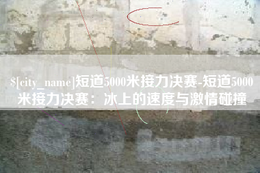 射阳短道5000米接力决赛-短道5000米接力决赛：冰上的速度与激情碰撞