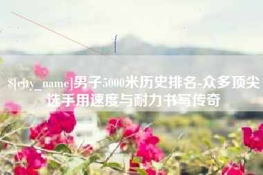 射阳男子5000米历史排名-众多顶尖选手用速度与耐力书写传奇